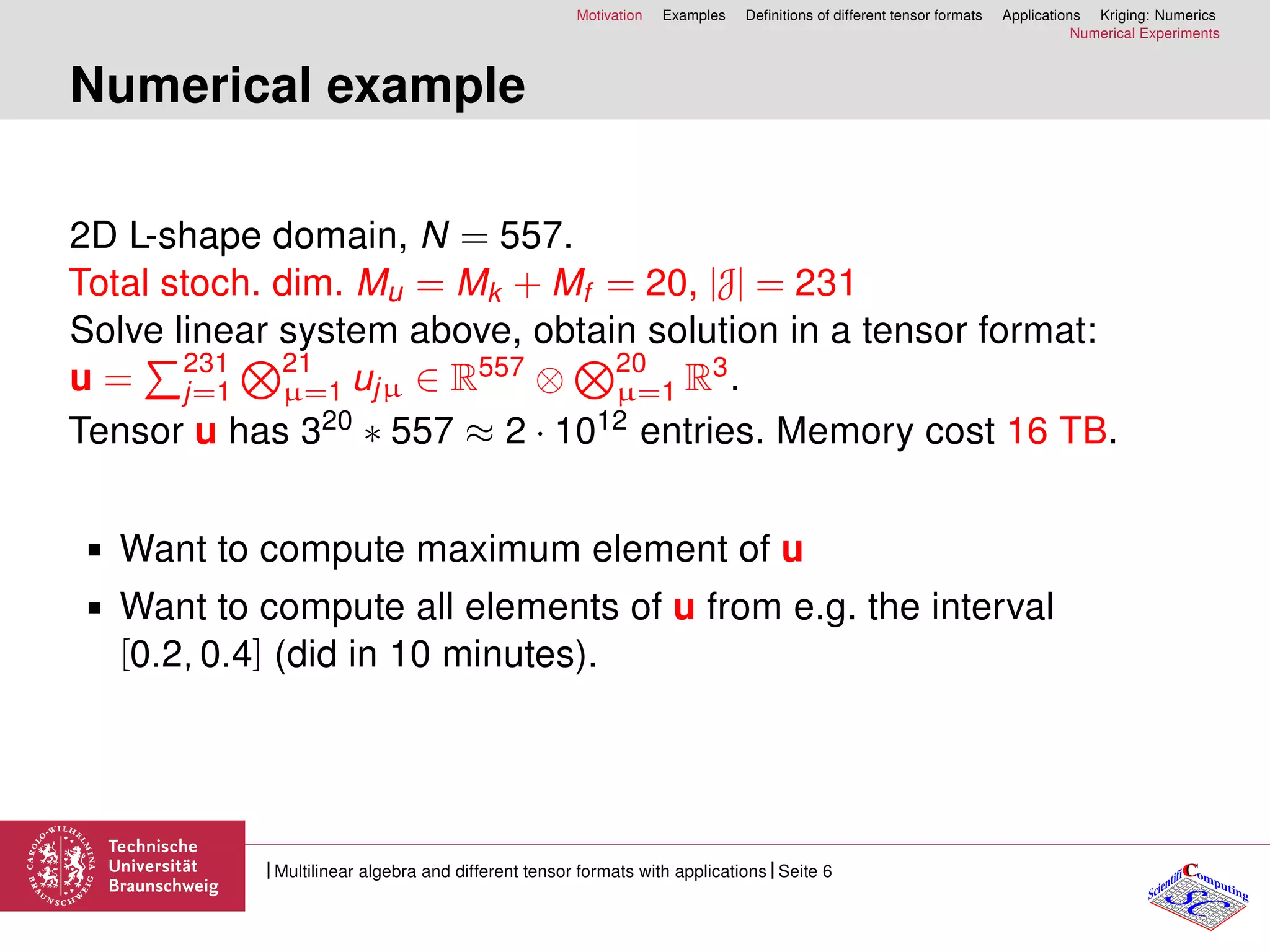 Motivation Examples Deﬁnitions of different tensor formats Applications Kriging: Numerics
Numerical Experiments
Numerical example
2D L-shape domain, N = 557.
Total stoch. dim. Mu = Mk + Mf = 20, |J| = 231
Solve linear system above, obtain solution in a tensor format:
u = 231
j=1
21
µ=1 ujµ ∈ R557 ⊗ 20
µ=1 R3.
Tensor u has 320 ∗ 557 ≈ 2 · 1012 entries. Memory cost 16 TB.
Want to compute maximum element of u
Want to compute all elements of u from e.g. the interval
[0.2, 0.4] (did in 10 minutes).
CC
SCScientifi omputing
Multilinear algebra and different tensor formats with applications Seite 6
 