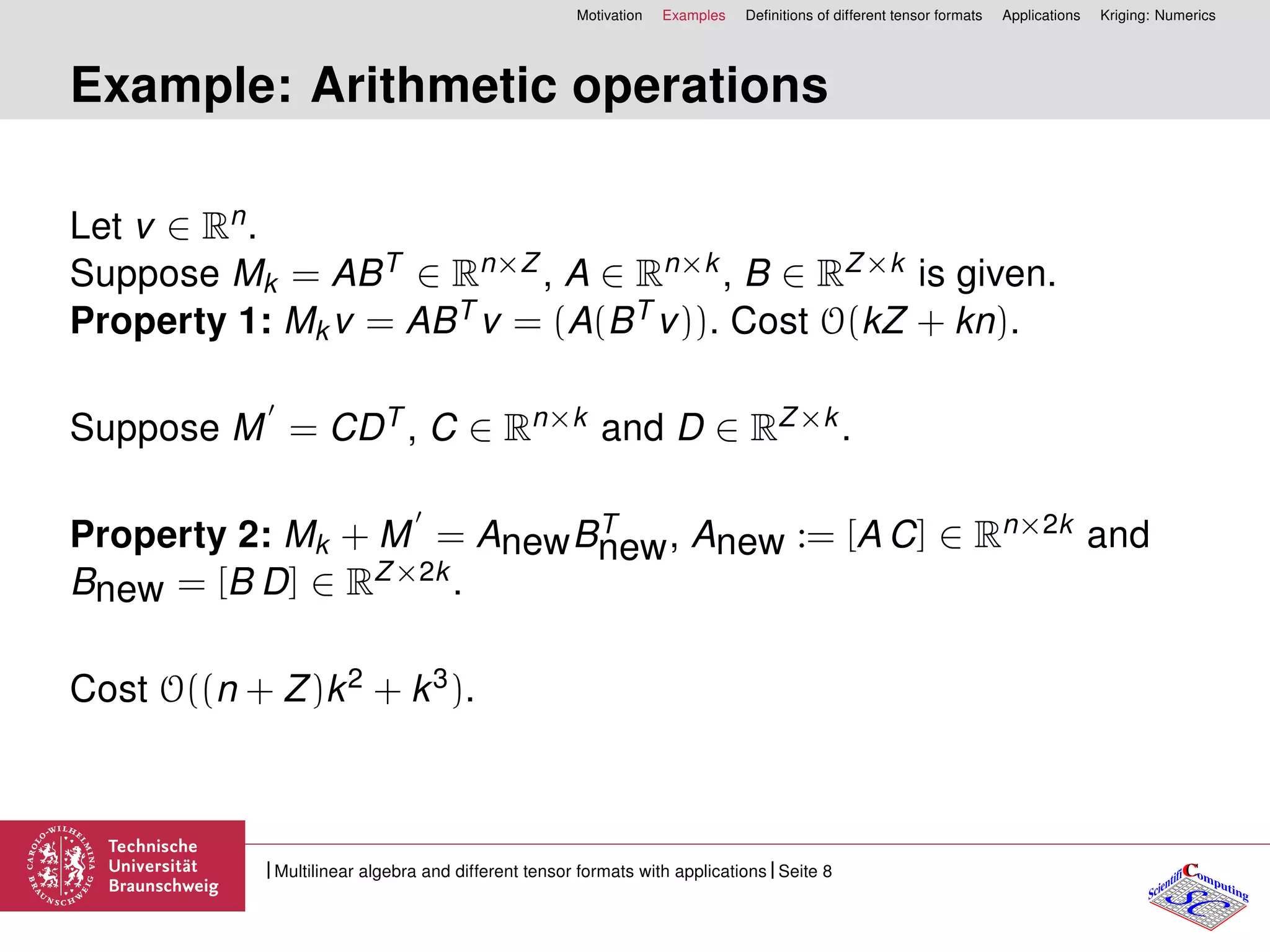 Motivation Examples Deﬁnitions of different tensor formats Applications Kriging: Numerics
Example: Arithmetic operations
Let v ∈ Rn.
Suppose Mk = ABT ∈ Rn×Z , A ∈ Rn×k, B ∈ RZ×k is given.
Property 1: Mkv = ABT v = (A(BT v)). Cost O(kZ + kn).
Suppose M = CDT , C ∈ Rn×k and D ∈ RZ×k.
Property 2: Mk + M = AnewBT
new, Anew := [A C] ∈ Rn×2k and
Bnew = [B D] ∈ RZ×2k.
Cost O((n + Z)k2 + k3).
CC
SCScientifi omputing
Multilinear algebra and different tensor formats with applications Seite 8
 