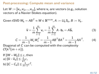 Post-processing: Compute mean and variance
Let W := [v1,v2,...,vm], where vi are vectors (e.g., solution
vectors of a Navier-Stokes equation).
Given tSVD Wk = ABT ≈ W ∈ Rn×m, A := UkSk, B := Vk.
v =
1
m
m
X
i=1
vi =
1
m
m
X
i=1
A · bi = Ab, (3)
C =
1
m − 1
WcWT
c =
1
m − 1
ABT
BAT
=
1
m − 1
AAT
. (4)
Diagonal of C can be computed with the complexity
O(k2(m + n)).
If kW − Wkk ≤ ε, then
a) kv − vkk ≤ 1
√
n
ε,
b) kC − Ckk ≤ 1
m−1ε2.
10 / 52
 
