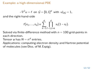 Example: a high-dimensional PDE
−∇2
u = f on G = [0,1]d
with u|∂G = 1,
and the right-hand-side
f(x1,...,xd) ∝
d
X
k=1
d
Y
`=1,`,k
x`(1 − x`).
Solved via finite-difference method with n = 100 grid-points in
each direction.
Tensor u has N = nd entries.
Applications: computing electron density and Hartree potential
of molecules (see Diss. of M. Espig).
12 / 52
 