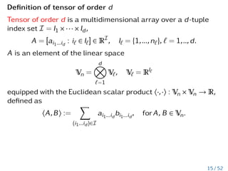 Definition of tensor of order d
Tensor of order d is a multidimensional array over a d-tuple
index set I = I1 × ··· × Id,
A = [ai1...id
: i` ∈ I`] ∈ RI
, I` = {1,...,n`}, ` = 1,..,d.
A is an element of the linear space
Vn =
d
O
`=1
V`, V` = RI`
equipped with the Euclidean scalar product h·,·i : Vn × Vn → R,
defined as
hA,Bi :=
X
(i1...id)∈I
ai1...id
bi1...id
, forA, B ∈ Vn.
15 / 52
 