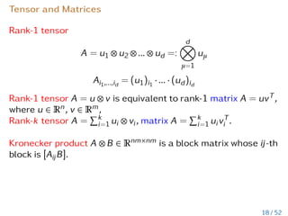 Tensor and Matrices
Rank-1 tensor
A = u1 ⊗ u2 ⊗ ... ⊗ ud =:
d
O
µ=1
uµ
Ai1,...,id
= (u1)i1
· ... · (ud)id
Rank-1 tensor A = u ⊗ v is equivalent to rank-1 matrix A = uvT,
where u ∈ Rn, v ∈ Rm,
Rank-k tensor A =
Pk
i=1 ui ⊗ vi, matrix A =
Pk
i=1 uivT
i .
Kronecker product A ⊗ B ∈ Rnm×nm is a block matrix whose ij-th
block is [AijB].
18 / 52
 
