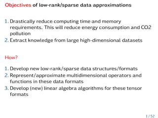 Objectives of low-rank/sparse data approximations
1. Drastically reduce computing time and memory
requirements. This will reduce energy consumption and CO2
pollution
2. Extract knowledge from large high-dimensional datasets
How?
1. Develop new low-rank/sparse data structures/formats
2. Represent/approximate multidimensional operators and
functions in these data formats
3. Develop (new) linear algebra algorithms for these tensor
formats
1 / 52
 