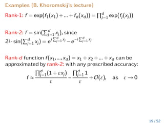 Examples (B. Khoromskij’s lecture)
Rank-1: f = exp(f1(x1) + ... + fd(xd)) =
Qd
j=1 exp(fj(xj))
Rank-2: f = sin(
Pd
j=1 xj), since
2i · sin(
Pd
j=1 xj) = ei
Pd
j=1 xj
− e−i
Pd
j=1 xj
Rank-d function f(x1,...,xd) = x1 + x2 + ... + xd can be
approximated by rank-2: with any prescribed accuracy:
f ≈
Qd
j=1(1 + εxj)
ε
−
Qd
j=1 1
ε
+ O(ε), as ε → 0
19 / 52
 