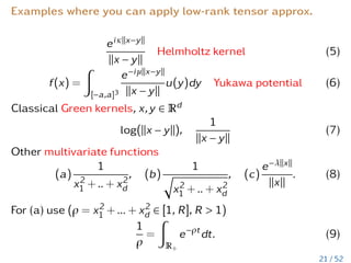 Examples where you can apply low-rank tensor approx.
eiκkx−yk
kx − yk
Helmholtz kernel (5)
f(x) =
Z
[−a,a]3
e−iµkx−yk
kx − yk
u(y)dy Yukawa potential (6)
Classical Green kernels, x,y ∈ Rd
log(kx − yk),
1
kx − yk
(7)
Other multivariate functions
(a)
1
x2
1 + .. + x2
d
, (b)
1
q
x2
1 + .. + x2
d
, (c)
e−λkxk
kxk
. (8)
For (a) use (ρ = x2
1 + ... + x2
d ∈ [1, R], R  1)
1
ρ
=
Z
R+
e−ρt
dt. (9)
21 / 52
 