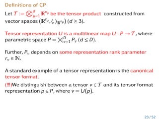 Definitions of CP
Let T :=
Nd
µ=1 Rnµ be the tensor product constructed from
vector spaces (Rnµ,h,iR
nµ) (d ≥ 3).
Tensor representation U is a multilinear map U : P → T , where
parametric space P =
D
ν=1 Pν (d ≤ D).
Further, Pν depends on some representation rank parameter
rν ∈ N.
A standard example of a tensor representation is the canonical
tensor format.
(!!!)We distinguish between a tensor v ∈ T and its tensor format
representation p ∈ P, where v = U(p).
23 / 52
 