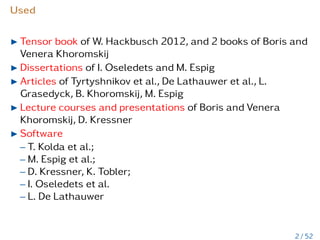 Used
I Tensor book of W. Hackbusch 2012, and 2 books of Boris and
Venera Khoromskij
I Dissertations of I. Oseledets and M. Espig
I Articles of Tyrtyshnikov et al., De Lathauwer et al., L.
Grasedyck, B. Khoromskij, M. Espig
I Lecture courses and presentations of Boris and Venera
Khoromskij, D. Kressner
I Software
– T. Kolda et al.;
– M. Espig et al.;
– D. Kressner, K. Tobler;
– I. Oseledets et al.
– L. De Lathauwer
2 / 52
 