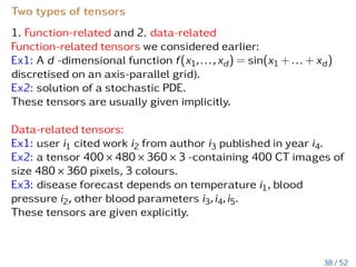 Advantages and disadvantages
Denote k - rank, d-dimension, n = # dofs in 1D:
1. CP: ill-posed approx. alg-m [V. de Silva, L-H. Lim’08], O(dnk),
hard to compute approx.
2. Tucker: reliable arithmetic based on SVD, O(dnk + kd)
3. Hierarchical Tucker: based on SVD, storage O(dnk + dk3),
truncation O(dnk2 + dk4)
4. TT: based on SVD, O(dnk2) or O(dnk3), stable
5. Quantics-TT: O(nd) → O(dlogqn)
32 / 52
 