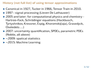 History (not full list) of using tensor approximations
I Canonical in 1927, Tucker in 1966, Tensor Train in 2010.
I 1997 : signal processing (Lieven De Lathauwer)
I 2005 and later: for computational physics and chemistry -
Hartree–Fock, Schrödinger equations (Hackbusch,
Tyrtyshnikov, Kressner, Espig, Khoromskij(aja), Grasedyck,
Oseledets ...)
I 2007: uncertainty quantification, SPDEs, parametric PDEs
(Nobile, all above)
I ∼2009: spatical statistics
I ∼2015: Machine Learning
3 / 52
 