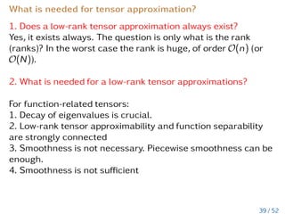 How to compute the mean value in CP format
Let u =
Pr
j=1
Nd
µ=1 ujµ ∈ Rr, then the mean value u can be
computed as a scalar product
u =
*









r
X
j=1
d
O
µ=1
ujµ









,









d
O
µ=1
1
nµ
1̃µ









+
=
r
X
j=1
d
O
µ=1
D
ujµ,1̃µ
E
nµ
= (18)
=
r
X
j=1
d
Y
µ=1
1
nµ








nµ
X
k=1
ujµ








, (19)
where 1̃µ := (1,...,1)T ∈ Rnµ.
Numerical cost is O

r ·
Pd
µ=1 nµ

.
33 / 52
 