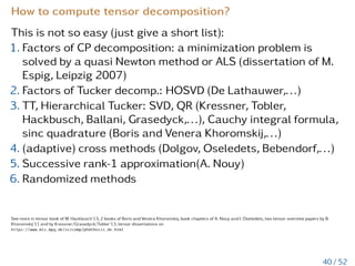 How to compute the variance in CP format
Let u ∈ Rr and
ũ := u − u
d
O
µ=1
1
nµ
1 =
r+1
X
j=1
d
O
µ=1
ũjµ ∈ Rr+1, (20)
then the variance var(u) of u can be computed as follows
var(u) =
hũ,ũi
Qd
µ=1 nµ
=
1
Qd
µ=1 nµ
*









r+1
X
i=1
d
O
µ=1
ũiµ









,








r+1
X
j=1
d
O
ν=1
ũjν








+
=
r+1
X
i=1
r+1
X
j=1
d
Y
µ=1
1
nµ
D
ũiµ,ũjµ
E
.
Numerical cost is O

(r + 1)2 ·
Pd
µ=1 nµ

.
S. Dolgov, B.N. Khoromskij, A. Litvinenko, H.G. Matthies, Computation of the response surface in the tensor train data format, arXiv:1406.2816, 2014
34 / 52
 