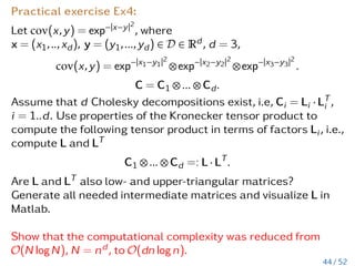 Two types of tensors
1. Function-related and 2. data-related
Function-related tensors we considered earlier:
Ex1: A d -dimensional function f(x1,...,xd) = sin(x1 + ... + xd)
discretised on an axis-parallel grid).
Ex2: solution of a stochastic PDE.
These tensors are usually given implicitly.
Data-related tensors:
Ex1: user i1 cited work i2 from author i3 published in year i4.
Ex2: a tensor 400 × 480 × 360 × 3 -containing 400 CT images of
size 480 × 360 pixels, 3 colours.
Ex3: disease forecast depends on temperature i1, blood
pressure i2, other blood parameters i3,i4,i5.
These tensors are given explicitly.
38 / 52
 