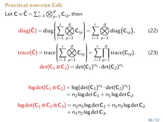 How to compute tensor decomposition?
This is not so easy (just give a short list):
1. Factors of CP decomposition: a minimization problem is
solved by a quasi Newton method or ALS (dissertation of M.
Espig, Leipzig 2007)
2. Factors of Tucker decomp.: HOSVD (De Lathauwer,...)
3. TT, Hierarchical Tucker: SVD, QR (Kressner, Tobler,
Hackbusch, Ballani, Grasedyck,...), Cauchy integral formula,
sinc quadrature (Boris and Venera Khoromskij,...)
4. (adaptive) cross methods (Dolgov, Oseledets, Bebendorf,...)
5. Successive rank-1 approximation(A. Nouy)
6. Randomized methods
See more in tensor book of W. Hackbusch’13, 2 books of Boris and Venera Khoromskij, book chapters of A. Nouy and I. Oseledets, two tensor overview papers by B.
Khoromskij’11 and by Kressner/Grasedyck/Tobler’13, tensor dissertations on
https://www.mis.mpg.de/scicomp/phdthesis.de.html
40 / 52
 