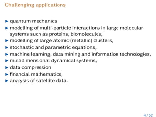 Challenging applications
I quantum mechanics
I modelling of multi-particle interactions in large molecular
systems such as proteins, biomolecules,
I modelling of large atomic (metallic) clusters,
I stochastic and parametric equations,
I machine learning, data mining and information technologies,
I multidimensional dynamical systems,
I data compression
I financial mathematics,
I analysis of satellite data.
4 / 52
 