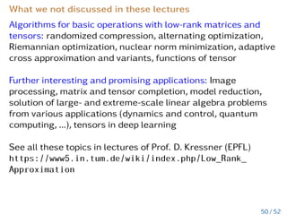 Practical exercise Ex4:
Let cov(x,y) = exp−|x−y|2
, where
x = (x1,..,xd), y = (y1,...,yd) ∈ D ∈ Rd, d = 3,
cov(x,y) = exp−|x1−y1|2
⊗exp−|x2−y2|2
⊗exp−|x3−y3|2
.
C = C1 ⊗ ... ⊗ Cd.
Assume that d Cholesky decompositions exist, i.e, Ci = Li · LT
i ,
i = 1..d. Use properties of the Kronecker tensor product to
compute the following tensor product in terms of factors Li, i.e.,
compute L and LT
C1 ⊗ ... ⊗ Cd =: L · LT
.
Are L and LT also low- and upper-triangular matrices?
Generate all needed intermediate matrices and visualize L in
Matlab.
Show that the computational complexity was reduced from
O(N logN), N = nd, to O(dn logn).
44 / 52
 