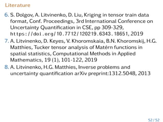 Practical exercise Ex6:
Let C ≈ C̃ =
Pr
i=1
Nd
µ=1 Ciµ, then
diag(C̃) = diag









r
X
i=1
d
O
µ=1
Ciµ









=
r
X
i=1
d
O
µ=1
diag

Ciµ

, (22)
trace(C̃) = trace









r
X
i=1
d
O
µ=1
Ciµ









=
r
X
i=1
d
Y
µ=1
trace(Ciµ). (23)
det(C1 ⊗ C2) = det(C1)n2 · det(C2)n1
logdet(C1 ⊗ C2) = log(det(C1)n2 · det(C2)n1)
= n2 logdetC1 + n1 logdetC2.
logdet(C1 ⊗ C2 ⊗ C3) = n2n3 logdetC1 + n1n3 logdetC2
+ n1n2 logdetC3.
46 / 52
 
