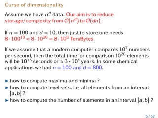 Curse of dimensionality
Assume we have nd data. Our aim is to reduce
storage/complexity from O(nd) to O(dn).
If n = 100 and d = 10, then just to store one needs
8 · 10010 ≈ 8 · 1020 = 8 · 108 TeraBytes.
If we assume that a modern computer compares 107 numbers
per second, then the total time for comparison 1020 elements
will be 1013 seconds or ≈ 3 ∗ 105 years. In some chemical
applications we had n = 100 and d = 800.
I how to compute maxima and minima ?
I how to compute level sets, i.e. all elements from an interval
[a,b] ?
I how to compute the number of elements in an interval [a,b] ?
5 / 52
 
