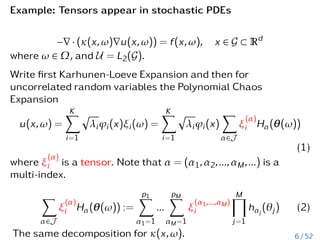Example: Tensors appear in stochastic PDEs
−∇ · (κ(x,ω)∇u(x,ω)) = f(x,ω), x ∈ G ⊂ Rd
where ω ∈ Ω, and U = L2(G).
Write first Karhunen-Loeve Expansion and then for
uncorrelated random variables the Polynomial Chaos
Expansion
u(x,ω) =
K
X
i=1
p
λiϕi(x)ξi(ω) =
K
X
i=1
p
λiϕi(x)
X
α∈J
ξ
(α)
i Hα(θ(ω))
(1)
where ξ
(α)
i is a tensor. Note that α = (α1,α2,...,αM,...) is a
multi-index.
X
α∈J
ξ
(α)
i Hα(θ(ω)) :=
p1
X
α1=1
...
pM
X
αM=1
ξ
(α1,...,αM)
i
M
Y
j=1
hαj
(θj) (2)
The same decomposition for κ(x,ω). 6 / 52
 