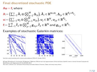 Final discretized stochastic PDE
Au = f, where
A:=
Ps
l=1 Ãl ⊗
NM
µ=1 ∆lµ

, Ãl ∈ RN×N, ∆lµ ∈ RRµ×Rµ,
u:=
Pr
j=1 uj ⊗
NM
µ=1 ujµ

, uj ∈ RN, ujµ ∈ RRµ,
f:=
PR
k=1 f̃k ⊗
NM
µ=1 gkµ, f̃k ∈ RN and gkµ ∈ RRµ.
Examples of stochastic Galerkin matrices:
And then solve iteratively with a tensor preconditioner [PhD of E. Zander, 2012]
M Espig, W Hackbusch, A Litvinenko, HG Matthies, P Wähnert, Efficient low-rank approximation of the stochastic Galerkin matrix in tensor formats Computers 
Mathematics with Applications 67 (4), 818-829, 2014
Also see E. Ullmann, Chr. Schwab, B. Khoromskij, Schneider, Ballani, Kressner, Tobler and many-many others.
7 / 52
 