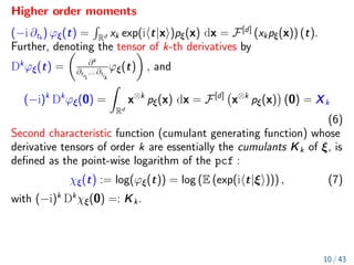 Higher order moments
(−i ∂tk
) ϕξ(t) =
R
Rd xk exp(iht|xi)pξ(x) dx = F[d]
(xkpξ(x)) (t).
Further, denoting the tensor of k-th derivatives by
Dk
ϕξ(t) =

∂k
∂ti1
... ∂tik
ϕξ(t)

, and
(−i)k
Dk
ϕξ(0) =
Z
Rd
x⊗k
pξ(x) dx = F[d]
x⊗k
pξ(x)

(0) = Xk
(6)
Second characteristic function (cumulant generating function) whose
derivative tensors of order k are essentially the cumulants Kk of ξ, is
defined as the point-wise logarithm of the pcf :
χξ(t) := log(ϕξ(t)) = log (E (exp(iht|ξi))) , (7)
with (−i)k
Dk
χξ(0) =: Kk.
10 / 43
 