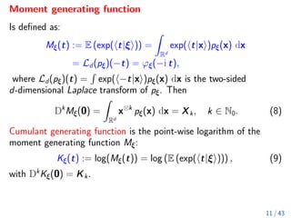 Moment generating function
Is defined as:
Mξ(t) := E (exp(ht|ξi)) =
Z
Rd
exp(ht|xi)pξ(x) dx
= Ld(pξ)(−t) = ϕξ(−i t),
where Ld(pξ)(t) =
R
exp(h−t|xi)pξ(x) dx is the two-sided
d-dimensional Laplace transform of pξ. Then
Dk
Mξ(0) =
Z
Rd
x⊗k
pξ(x) dx = Xk, k ∈ N0. (8)
Cumulant generating function is the point-wise logarithm of the
moment generating function Mξ:
Kξ(t) := log(Mξ(t)) = log (E (exp(ht|ξi))) , (9)
with Dk
Kξ(0) = Kk.
11 / 43
 