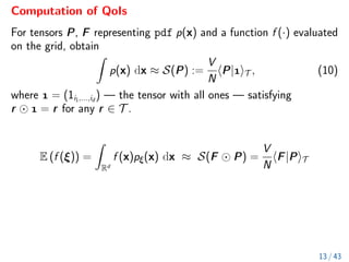 Computation of QoIs
For tensors P, F representing pdf p(x) and a function f (·) evaluated
on the grid, obtain
Z
p(x) dx ≈ S(P) :=
V
N
hP|iT , (10)
where  = (1i1,...,id
) — the tensor with all ones — satisfying
r  = r for any r ∈ T .
E (f (ξ)) =
Z
Rd
f (x)pξ(x) dx ≈ S(F P) =
V
N
hF|PiT
13 / 43
 