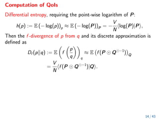Computation of QoIs
Differential entropy, requiring the point-wise logarithm of P:
h(p) := E (− log(p))p ≈ E (− log(P))P = −
V
N
hlog(P)|Pi,
Then the f -divergence of p from q and its discrete approximation is
defined as
Df (pkq) := E

f

p
q

q
≈ E f (P Q −1
)

Q
=
V
N
hf (P Q −1
)|Qi.
14 / 43
 