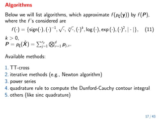 Algorithms
Below we will list algorithms, which approximate f (pξ(y)) by f (P),
where the f ’s considered are
f (·) = {sign(·), (·)−1
,
√
·, m
√
·, (·)k
, log (·), exp (·), (·)2
, | · |}, (11)
k  0,
P = pξ(X̂) =
Prp
j=1
Nd
ν=1 pj,ν.
Available methods:
1. TT-cross
2. iterative methods (e.g., Newton algorithm)
3. power series
4. quadrature rule to compute the Dunford-Cauchy contour integral
5. others (like sinc quadrature)
17 / 43
 