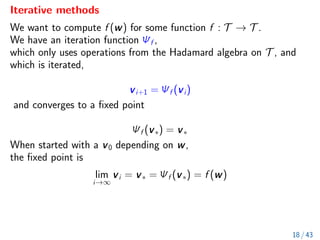 Iterative methods
We want to compute f (w) for some function f : T → T .
We have an iteration function Ψf ,
which only uses operations from the Hadamard algebra on T , and
which is iterated,
vi+1 = Ψf (vi)
and converges to a fixed point
Ψf (v∗) = v∗
When started with a v0 depending on w,
the fixed point is
lim
i→∞
vi = v∗ = Ψf (v∗) = f (w)
18 / 43
 