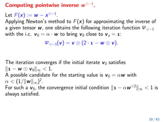 Computing pointwise inverse w −1
.
Let F(x) := w − x −1
.
Applying Newton’s method to F(x) for approximating the inverse of
a given tensor w, one obtains the following iteration function Ψ −1
with the i.c. v0 = α · w to bring v0 close to va = :
Ψ −1(v) = v (2 ·  − w v).
The iteration converges if the initial iterate v0 satisfies
k − w v0k∞  1.
A possible candidate for the starting value is v0 = αw with
α  (1/kwk∞)2
.
For such a v0, the convergence initial condition k − αw 2
k∞  1 is
always satisfied.
19 / 43
 