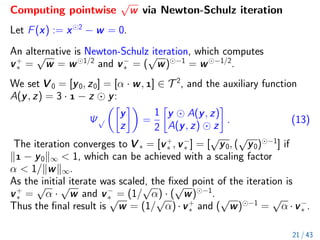 Computing pointwise
√
w via Newton-Schulz iteration
Let F(x) := x 2
− w = 0.
An alternative is Newton-Schulz iteration, which computes
v+
∗ =
√
w = w 1/2
and v−
∗ = (
√
w) −1
= w −1/2
.
We set V 0 = [y0, z0] = [α · w, ] ∈ T 2
, and the auxiliary function
A(y, z) = 3 ·  − z y:
Ψ√

y
z

=
1
2

y A(y, z)
A(y, z) z

. (13)
The iteration converges to V ∗ = [v+
∗ , v−
∗ ] = [
√
y0, (
√
y0) −1
] if
k − y0k∞  1, which can be achieved with a scaling factor
α  1/kwk∞.
As the initial iterate was scaled, the fixed point of the iteration is
v+
∗ =
√
α ·
√
w and v−
∗ = (1/
√
α) · (
√
w) −1
.
Thus the final result is
√
w = (1/
√
α)·v+
∗ and (
√
w) −1
=
√
α ·v−
∗ .
21 / 43
 