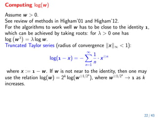 Computing log(w)
Assume w  0.
See review of methods in Higham’01 and Higham’12.
For the algorithms to work well w has to be close to the identity ,
which can be achieved by taking roots: for λ  0 one has
log wλ

= λ log w.
Truncated Taylor series (radius of convergence kxk∞  1):
log( − x) = −
∞
X
n=1
1
n
· x n
where x :=  − w. If w is not near to the identity, then one may
use the relation log(w) = 2k
log(w 1/2k
), where w 1/2k
→  as k
increases.
22 / 43
 