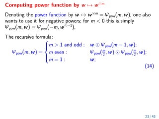 Computing power function by w 7→ w m
Denoting the power function by w 7→ w m
= Ψpow(m, w), one also
wants to use it for negative powers; for m  0 this is simply
Ψpow(m, w) = Ψpow(−m, w −1
).
The recursive formula:
Ψpow(m, w) =





m  1 and odd : w Ψpow(m − 1, w);
m even : Ψpow(m
2 , w) Ψpow(m
2 , w);
m = 1 : w;
(14)
23 / 43
 
