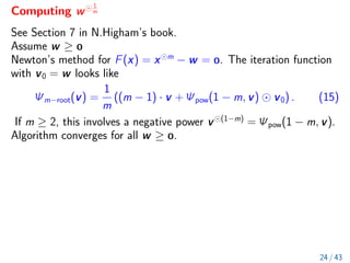 Computing w
1
m
See Section 7 in N.Higham’s book.
Assume w ≥ 
Newton’s method for F(x) = x m
− w = . The iteration function
with v0 = w looks like
Ψm−root(v) =
1
m
((m − 1) · v + Ψpow(1 − m, v) v0) . (15)
If m ≥ 2, this involves a negative power v (1−m)
= Ψpow(1 − m, v).
Algorithm converges for all w ≥ .
24 / 43
 