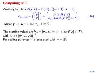Computing w
1
m
Auxiliary function A(y, z) = (1/m) · ((m + 1) ·  − z):
Ψm−root =

y
z

=

y A(y, z)
Ψpow(m, A(y, z)) z

, (16)
where yi → w − 1
m and zi → w
1
m .
The starting values are V 0 = [y0, z0] = [α · , (α)m
w] ∈ T 2
,
with α  (kwk∞/
√
2)− 1
m .
For scaling purposes it is best used with m = 2k
.
25 / 43
 