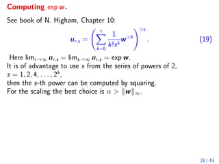 Computing exp w.
See book of N. Higham, Chapter 10:
ur,s =
r
X
k=0
1
k!sk
w k
! s
. (19)
Here limr→∞ ur,s = lims→∞ ur,s = exp w.
It is of advantage to use s from the series of powers of 2,
s = 1, 2, 4, . . . , 2k
,
then the s-th power can be computed by squaring.
For the scaling the best choice is α  kwk∞.
28 / 43
 