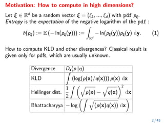 Motivation: How to compute in high dimensions?
Let ξ ∈ Rd
be a random vector ξ = (ξ1, ..., ξd) with pdf pξ.
Entropy is the expectation of the negative logarithm of the pdf :
h(pξ) := E (− ln(pξ(y))) :=
Z
Rd
− ln(pξ(y))pξ(y) dy. (1)
How to compute KLD and other divergences? Classical result is
given only for pdfs, which are usually unknown.
Divergence D•(pkq)
KLD
Z
(log(p(x)/q(x))) p(x) dx
Hellinger dist.
1
2
Z q
p(x) −
q
q(x)
2
dx
Bhattacharyya − log
Z q
(p(x)q(x)) dx

2 / 43
 