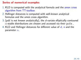 Series of numerical examples
1. KLD is computed with the analytical formula and the amen cross
algorithm from TT-toolbox
2. Hellinger distances is computed with well-known analytical
formulas and the amen cross algorithm.
3. (pdf is not known analytically), the d-variate elliptically contoured
α-stable distributions are chosen and accessed via their pcfs ,
4. KLD and Hellinger distances for different value of d, n and the
parameter α.
29 / 43
 