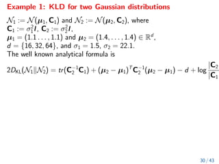 Example 1: KLD for two Gaussian distributions
N1 := N(µ1, C1) and N2 := N(µ2, C2), where
C1 := σ2
1I, C2 := σ2
2I,
µ1 = (1.1 . . . , 1.1) and µ2 = (1.4, . . . , 1.4) ∈ Rd
,
d = {16, 32, 64}, and σ1 = 1.5, σ2 = 22.1.
The well known analytical formula is
2DKL(N1kN2) = tr(C−1
2 C1) + (µ2 − µ1)T
C−1
2 (µ2 − µ1) − d + log
|C2|
|C1|
30 / 43
 