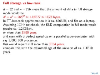 Full storage vs low-rank
d = 32 and n = 256 mean that the amount of data in full storage
mode would be
N = nd
= 26532
≈ 1.16E77 ≈ 1E78 bytes.
In TT-low-rank approximation it is ca. 626MB, and fits on a laptop.
Assuming 1GHz notebook, the KLD computation in full mode would
require ca. 1.2E68sec,
or more than 3E60 years,
and even with a perfect speed-up on a parallel super-computer with
say 1, 000, 000 processors,
this would require still more than 3E54 years;
compare this with the estimated age of the universe of ca. 1.4E10
years.
36 / 43
 