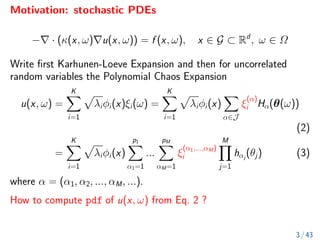 Motivation: stochastic PDEs
−∇ · (κ(x, ω)∇u(x, ω)) = f (x, ω), x ∈ G ⊂ Rd
, ω ∈ Ω
Write first Karhunen-Loeve Expansion and then for uncorrelated
random variables the Polynomial Chaos Expansion
u(x, ω) =
K
X
i=1
p
λiφi(x)ξi(ω) =
K
X
i=1
p
λiφi(x)
X
α∈J
ξ
(α)
i Hα(θ(ω))
(2)
=
K
X
i=1
p
λiφi(x)
p1
X
α1=1
...
pM
X
αM=1
ξ
(α1,...,αM)
i
M
Y
j=1
hαj
(θj) (3)
where α = (α1, α2, ..., αM, ...).
How to compute pdf of u(x, ω) from Eq. 2 ?
3 / 43
 