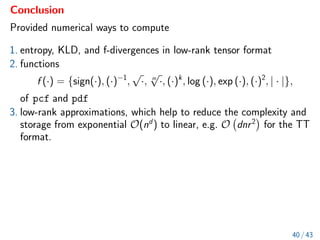 Conclusion
Provided numerical ways to compute
1. entropy, KLD, and f-divergences in low-rank tensor format
2. functions
f (·) = {sign(·), (·)−1
,
√
·, m
√
·, (·)k
, log (·), exp (·), (·)2
, | · |},
of pcf and pdf
3. low-rank approximations, which help to reduce the complexity and
storage from exponential O(nd
) to linear, e.g. O dnr2

for the TT
format.
40 / 43
 
