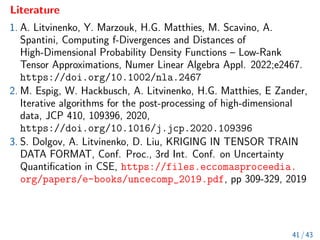 Literature
1. A. Litvinenko, Y. Marzouk, H.G. Matthies, M. Scavino, A.
Spantini, Computing f-Divergences and Distances of
High-Dimensional Probability Density Functions – Low-Rank
Tensor Approximations, Numer Linear Algebra Appl. 2022;e2467.
https://doi.org/10.1002/nla.2467
2. M. Espig, W. Hackbusch, A. Litvinenko, H.G. Matthies, E Zander,
Iterative algorithms for the post-processing of high-dimensional
data, JCP 410, 109396, 2020,
https://doi.org/10.1016/j.jcp.2020.109396
3. S. Dolgov, A. Litvinenko, D. Liu, KRIGING IN TENSOR TRAIN
DATA FORMAT, Conf. Proc., 3rd Int. Conf. on Uncertainty
Quantification in CSE, https://files.eccomasproceedia.
org/papers/e-books/uncecomp_2019.pdf, pp 309-329, 2019
41 / 43
 