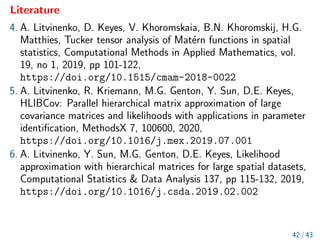 Literature
4. A. Litvinenko, D. Keyes, V. Khoromskaia, B.N. Khoromskij, H.G.
Matthies, Tucker tensor analysis of Matérn functions in spatial
statistics, Computational Methods in Applied Mathematics, vol.
19, no 1, 2019, pp 101-122,
https://doi.org/10.1515/cmam-2018-0022
5. A. Litvinenko, R. Kriemann, M.G. Genton, Y. Sun, D.E. Keyes,
HLIBCov: Parallel hierarchical matrix approximation of large
covariance matrices and likelihoods with applications in parameter
identification, MethodsX 7, 100600, 2020,
https://doi.org/10.1016/j.mex.2019.07.001
6. A. Litvinenko, Y. Sun, M.G. Genton, D.E. Keyes, Likelihood
approximation with hierarchical matrices for large spatial datasets,
Computational Statistics  Data Analysis 137, pp 115-132, 2019,
https://doi.org/10.1016/j.csda.2019.02.002
42 / 43
 