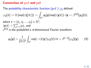 Connection of pcf and pdf
The probability characteristic function (pcf ) ϕξ defined:
ϕξ(t) := E (exp(ihξ|ti)) :=
Z
Rd
pξ(y) exp(ihy|ti) dy =: F[d]
(pξ)(t),
where t = (t1, t2, ..., td) ∈ Rd
,
hy|ti =
Pd
j=1 yjtj, and
F[d]
is the probabilist’s d-dimensional Fourier transform.
pξ(y) =
1
(2π)d
Z
Rd
exp(−iht|yi)ϕξ(t) dt = F[−d]
(ϕξ)(y). (4)
5 / 43
 