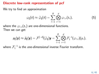 Discrete low-rank representation of pcf
We try to find an approximation
ϕξ(t) ≈ e
ϕξ(t) =
R
X
`=1
d
O
ν=1
ϕ`,ν(tν), (5)
where the ϕ`,ν(tν) are one-dimensional functions.
Then we can get
pξ(y) ≈ e
pξ(y) = F[−d]
(e
ϕξ)y =
R
X
`=1
d
O
ν=1
F−1
1 (ϕ`,ν)(yν),
where F−1
1 is the one-dimensional inverse Fourier transform.
6 / 43
 