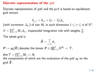 Discrete representation of the pdf
Discrete representation of pdf and the pcf is based on equidistant
grid vectors
x̂iν,ν = x̂1,ν + (iν − 1)∆xν
(with increment ∆xν
) of size Mν in each dimension 1 ≤ ν ≤ d of Rd
.
V =
Qd
ν=1 Mν∆xν
, trapezoidal integration rule with weights V
N
.
The whole grid is
X̂ =
d
×
ν=1
x̂ν
P := pξ(X̂) denotes the tensor P ∈
Nd
ν=1 RMν
=: T ,
dim T =
Qd
ν=1 Mν =: N,
the components of which are the evaluation of the pdf pξ on the
grid X̂.
7 / 43
 