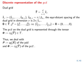 Discrete representation of the pcf
Dual grid
T̂ =
d
×
ν=1
t̂ν
t̂ν := (ˆ
t1,ν, . . . , ˆ
tMν,ν), ˆ
tMν,ν = π/∆xν
, the equi-distant spacing of the
dual grid in dimension ν is 2π/Lν..
0 ∈ T̂, j0
= (j0
1 , . . . , j0
d ), i.e. (ˆ
tj0
1 ,1, . . . , ˆ
tj0
d ,d) = 0 = (0, . . . , 0).
The pcf on the dual grid is represented through the tensor
Φ := φξ(T̂) ∈ T .
Thus, we deal with
P := pξ(X̂) of the pdf
and Φ := φξ(T̂) of the pcf .
8 / 43
 