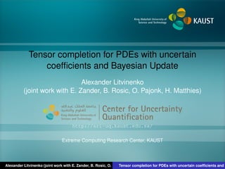 Tensor completion for PDEs with uncertain
coefﬁcients and Bayesian Update
Alexander Litvinenko
(joint work with E. Zander, B. Rosic, O. Pajonk, H. Matthies)
Center for Uncertainty
Quantiﬁcation
ntification Logo Lock-up
http://sri-uq.kaust.edu.sa/
Extreme Computing Research Center, KAUST
Alexander Litvinenko (joint work with E. Zander, B. Rosic, O. Pajonk, H. Matthies)Tensor completion for PDEs with uncertain coefﬁcients and B
 