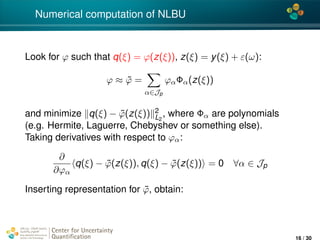 4*
Numerical computation of NLBU
Look for ϕ such that q(ξ) = ϕ(z(ξ)), z(ξ) = y(ξ) + ε(ω):
ϕ ≈ ˜ϕ =
α∈Jp
ϕαΦα(z(ξ))
and minimize q(ξ) − ˜ϕ(z(ξ)) 2
L2
, where Φα are polynomials
(e.g. Hermite, Laguerre, Chebyshev or something else).
Taking derivatives with respect to ϕα:
∂
∂ϕα
q(ξ) − ˜ϕ(z(ξ)), q(ξ) − ˜ϕ(z(ξ)) = 0 ∀α ∈ Jp
Inserting representation for ˜ϕ, obtain:
Center for Uncertainty
Quantiﬁcation
ation Logo Lock-up
16 / 30
 